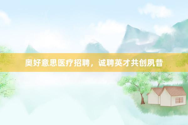 奥好意思医疗招聘，诚聘英才共创夙昔